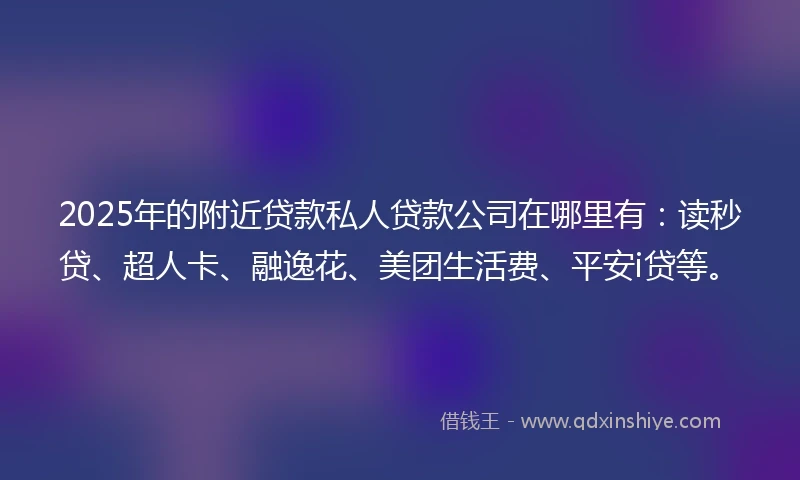 2025年的附近贷款私人贷款公司在哪里有：读秒贷、超人卡、融逸花、美团生活费、平安i贷等。