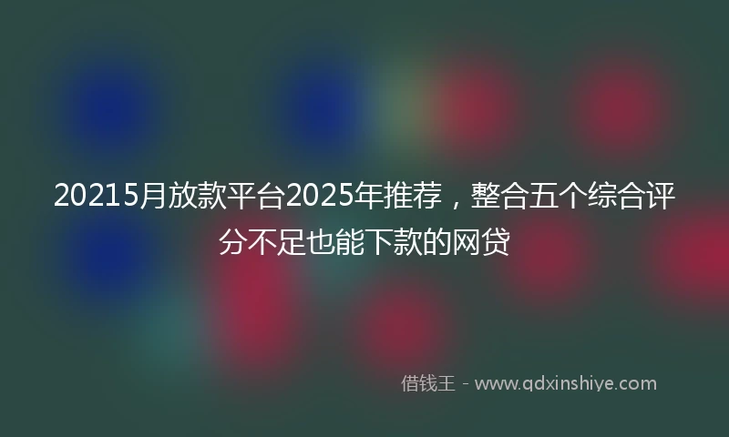 20215月放款平台2025年推荐，整合五个综合评分不足也能下款的网贷
