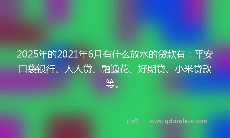 2025年的2021年6月有什么放水的贷款有：平安口袋银行、人人贷、融逸花、好期贷、小米贷款等。