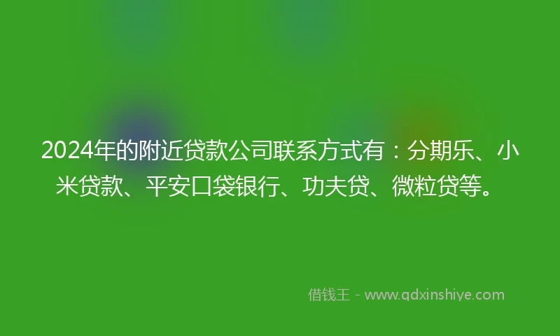2024年的附近贷款公司联系方式有：分期乐、小米贷款、平安口袋银行、功夫贷、微粒贷等。