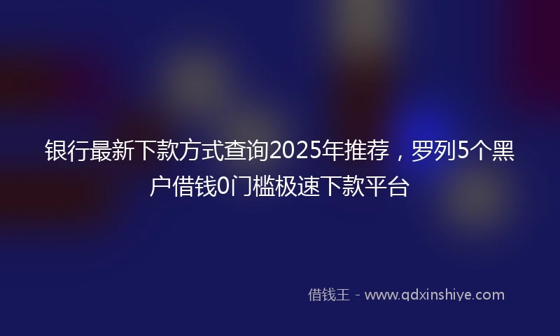 银行最新下款方式查询2025年推荐，罗列5个黑户借钱0门槛极速下款平台