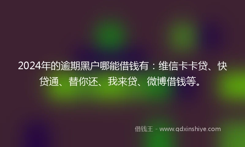 2024年的逾期黑户哪能借钱有：维信卡卡贷、快贷通、替你还、我来贷、微博借钱等。