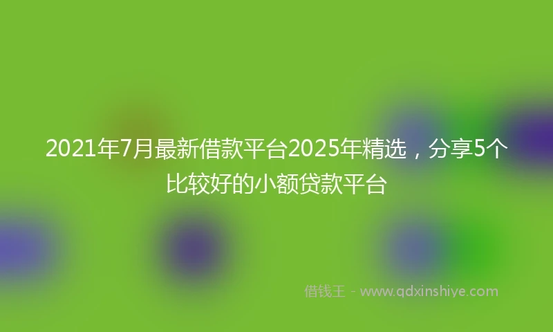 2021年7月最新借款平台2025年精选，分享5个比较好的小额贷款平台