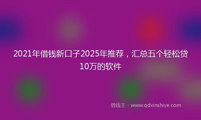 2021年借钱新口子2025年推荐，汇总五个轻松贷10万的软件