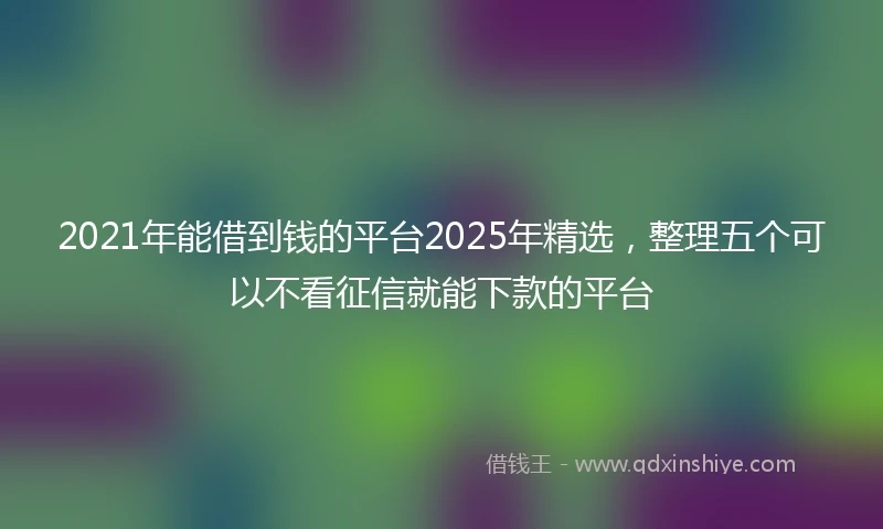 2021年能借到钱的平台2025年精选，整理五个可以不看征信就能下款的平台
