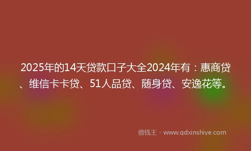2025年的14天贷款口子大全2024年有：惠商贷、维信卡卡贷、51人品贷、随身贷、安逸花等。