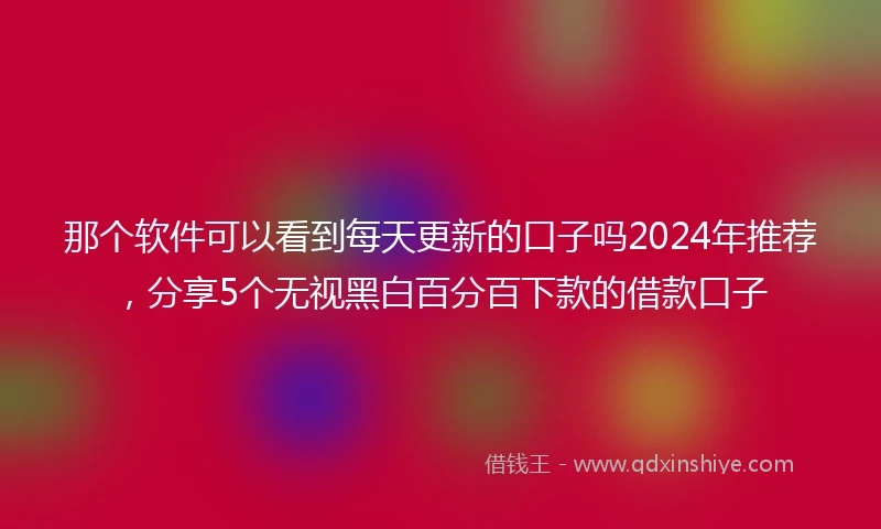 那个软件可以看到每天更新的口子吗2024年推荐，分享5个无视黑白百分百下款的借款口子