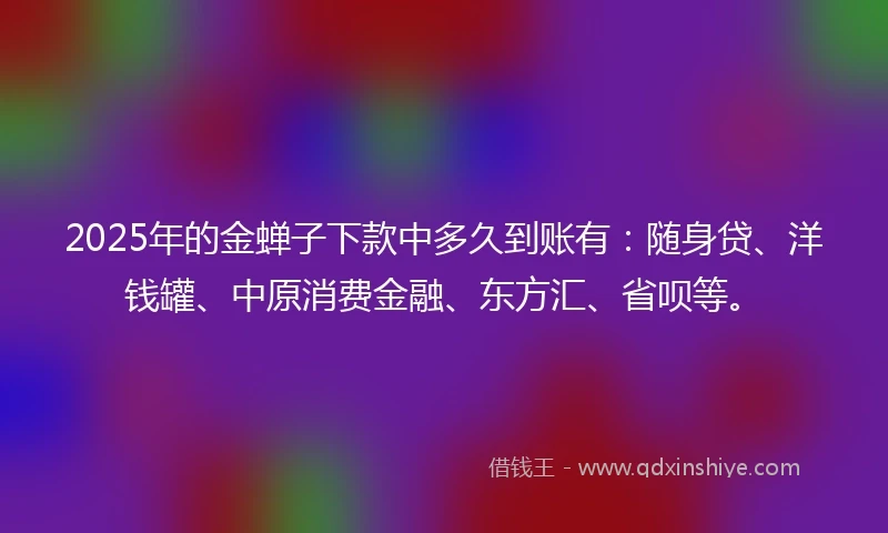 2025年的金蝉子下款中多久到账有：随身贷、洋钱罐、中原消费金融、东方汇、省呗等。