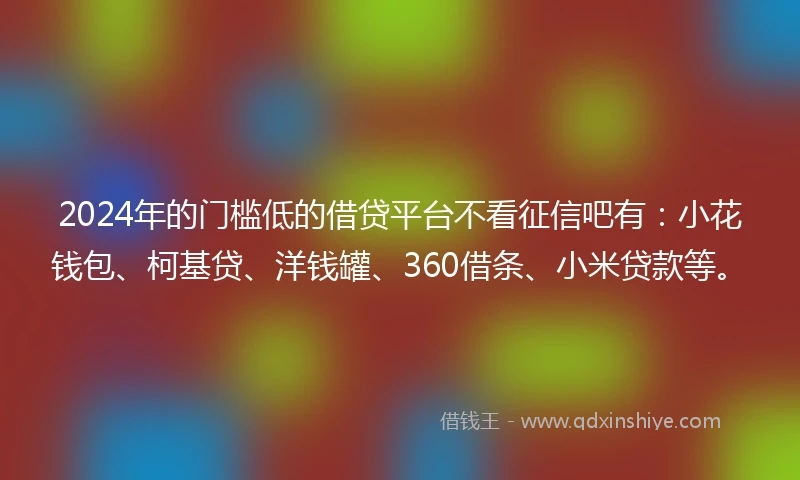 2024年的门槛低的借贷平台不看征信吧有：小花钱包、柯基贷、洋钱罐、360借条、小米贷款等。