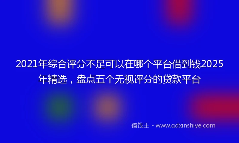 2021年综合评分不足可以在哪个平台借到钱2025年精选，盘点五个无视评分的贷款平台
