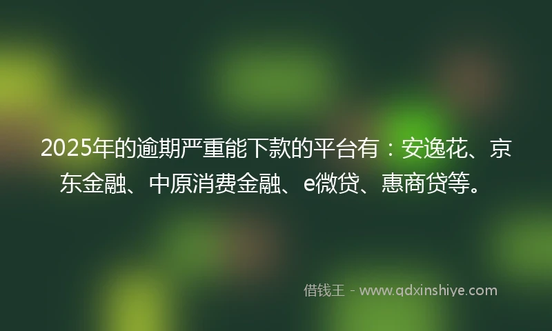 2025年的逾期严重能下款的平台有：安逸花、京东金融、中原消费金融、e微贷、惠商贷等。