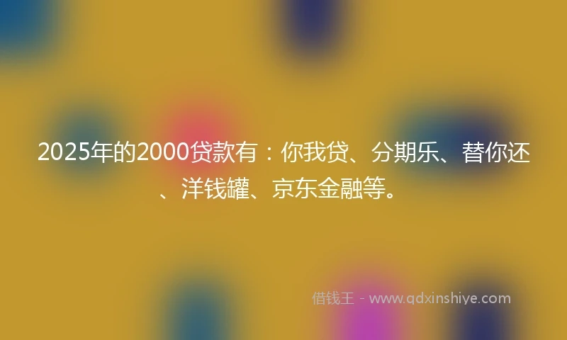 2025年的2000贷款有：你我贷、分期乐、替你还、洋钱罐、京东金融等。