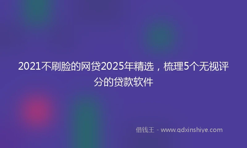 2021不刷脸的网贷2025年精选，梳理5个无视评分的贷款软件