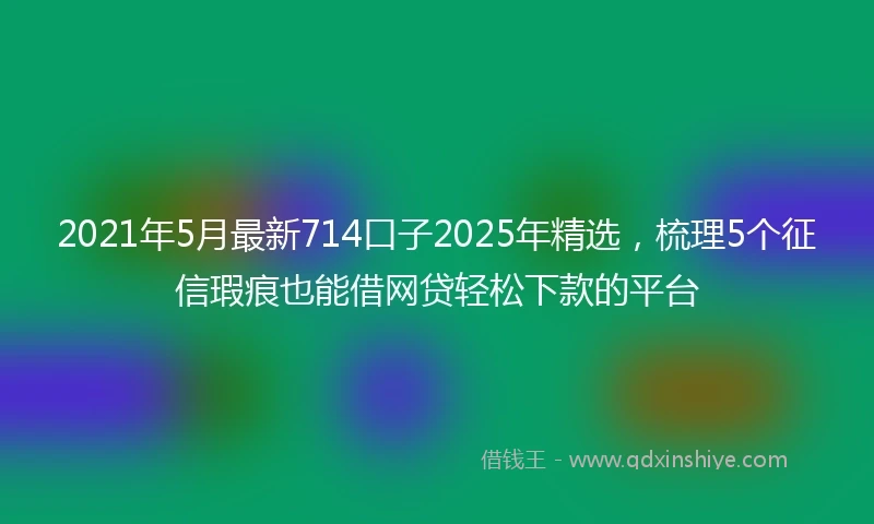 2021年5月最新714口子2025年精选，梳理5个征信瑕疵也能借网贷轻松下款的平台