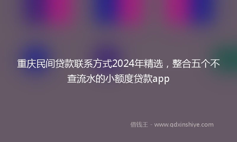 重庆民间贷款联系方式2024年精选，整合五个不查流水的小额度贷款app
