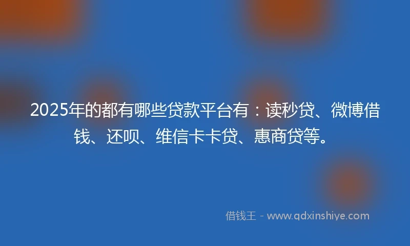 2025年的都有哪些贷款平台有：读秒贷、微博借钱、还呗、维信卡卡贷、惠商贷等。