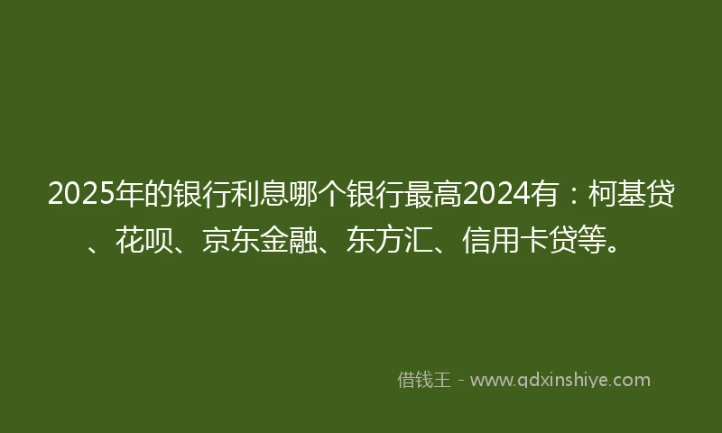 2025年的银行利息哪个银行最高2024有：柯基贷、花呗、京东金融、东方汇、信用卡贷等。