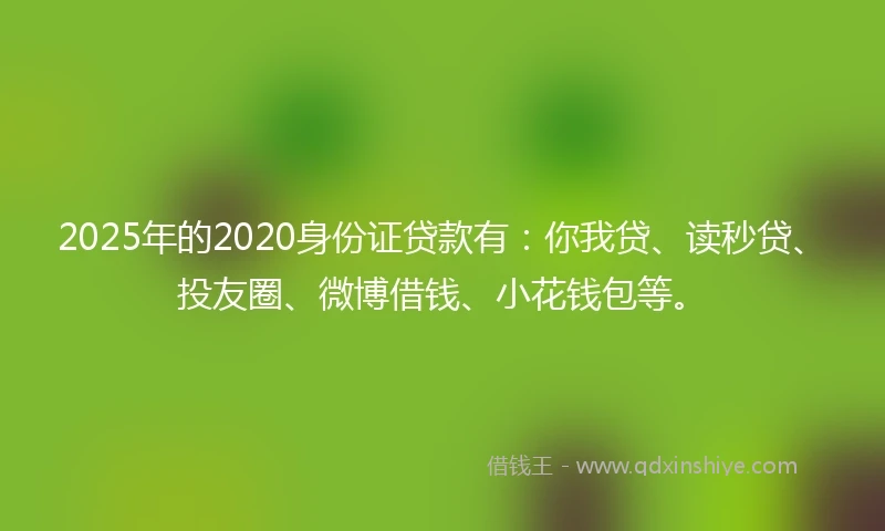 2025年的2020身份证贷款有：你我贷、读秒贷、投友圈、微博借钱、小花钱包等。