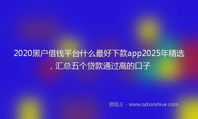 2020黑户借钱平台什么最好下款app2025年精选，汇总五个贷款通过高的口子