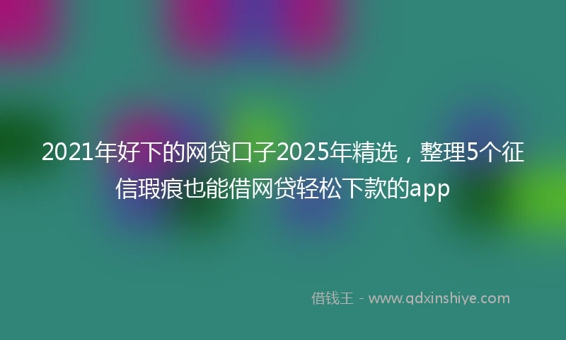 2021年好下的网贷口子2025年精选，整理5个征信瑕疵也能借网贷轻松下款的app