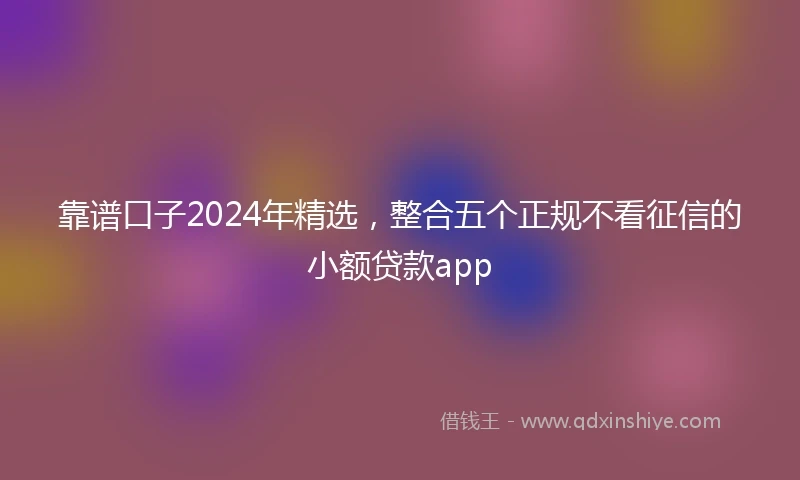 靠谱口子2024年精选，整合五个正规不看征信的小额贷款app
