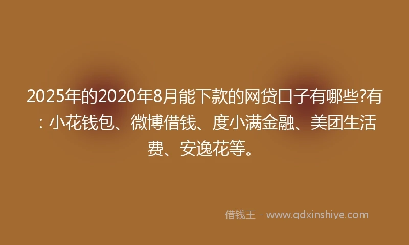 2025年的2020年8月能下款的网贷口子有哪些?有：小花钱包、微博借钱、度小满金融、美团生活费、安逸花等。