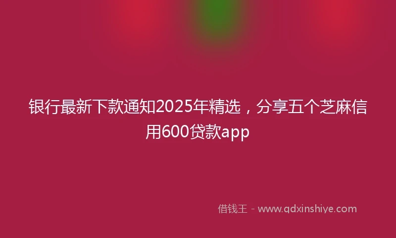 银行最新下款通知2025年精选，分享五个芝麻信用600贷款app