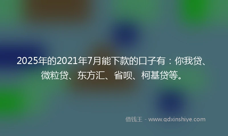 2025年的2021年7月能下款的口子有：你我贷、微粒贷、东方汇、省呗、柯基贷等。
