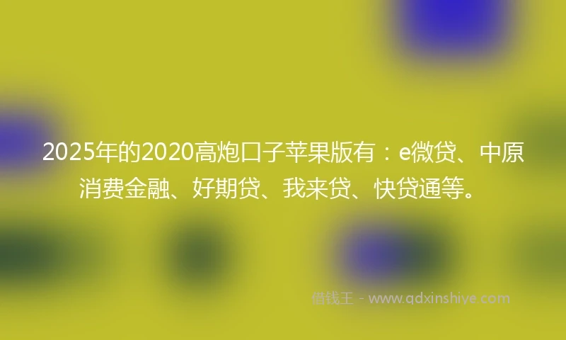 2025年的2020高炮口子苹果版有：e微贷、中原消费金融、好期贷、我来贷、快贷通等。