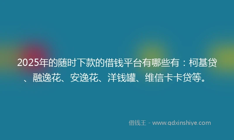 2025年的随时下款的借钱平台有哪些有：柯基贷、融逸花、安逸花、洋钱罐、维信卡卡贷等。