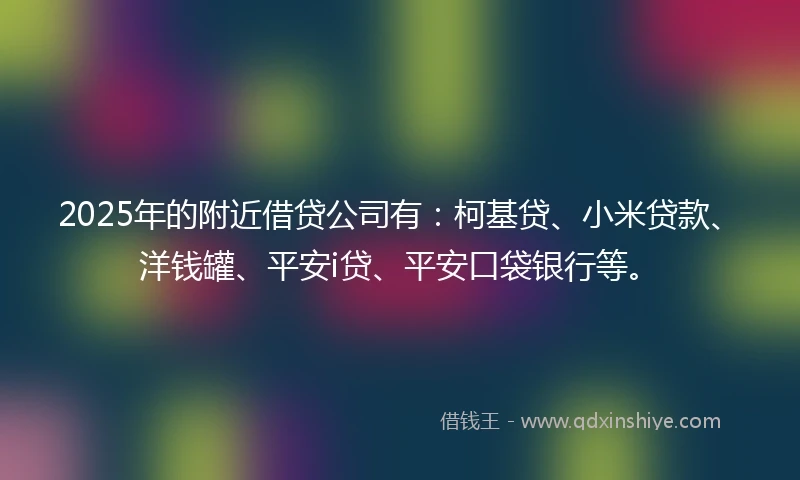 2025年的附近借贷公司有：柯基贷、小米贷款、洋钱罐、平安i贷、平安口袋银行等。