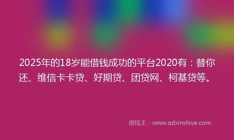 2025年的18岁能借钱成功的平台2020有：替你还、维信卡卡贷、好期贷、团贷网、柯基贷等。