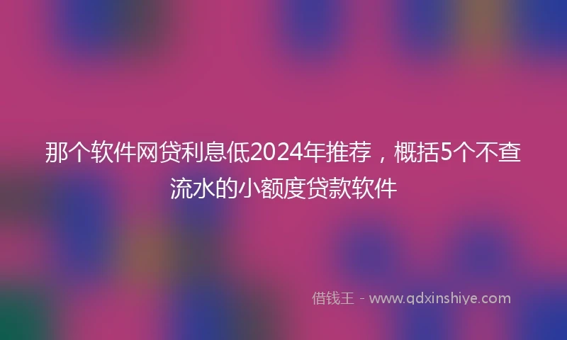 那个软件网贷利息低2024年推荐，概括5个不查流水的小额度贷款软件