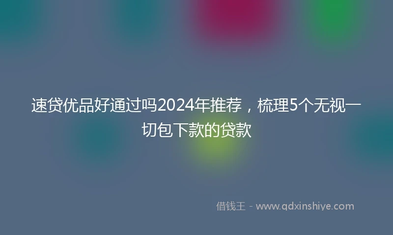 速贷优品好通过吗2024年推荐，梳理5个无视一切包下款的贷款