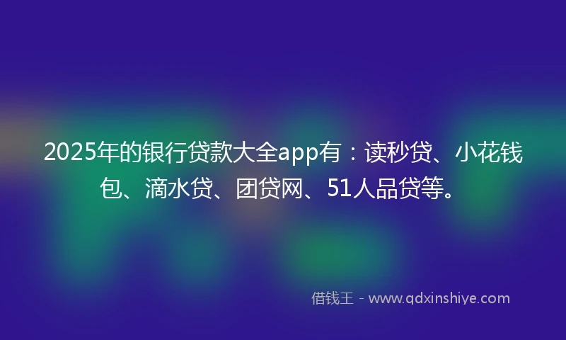 2025年的银行贷款大全app有：读秒贷、小花钱包、滴水贷、团贷网、51人品贷等。