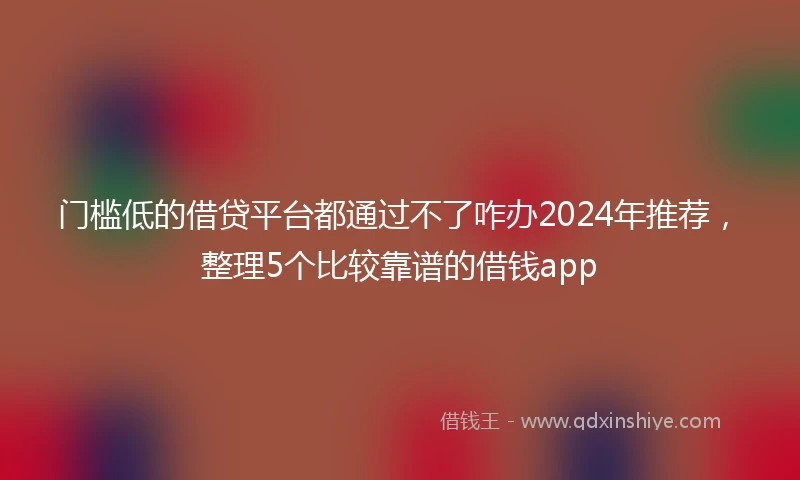 门槛低的借贷平台都通过不了咋办2024年推荐，整理5个比较靠谱的借钱app