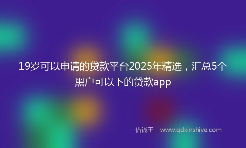 19岁可以申请的贷款平台2025年精选，汇总5个黑户可以下的贷款app