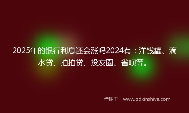 2025年的银行利息还会涨吗2024有：洋钱罐、滴水贷、拍拍贷、投友圈、省呗等。