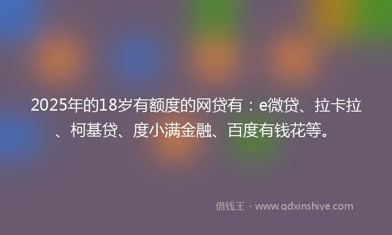 2025年的18岁有额度的网贷有：e微贷、拉卡拉、柯基贷、度小满金融、百度有钱花等。
