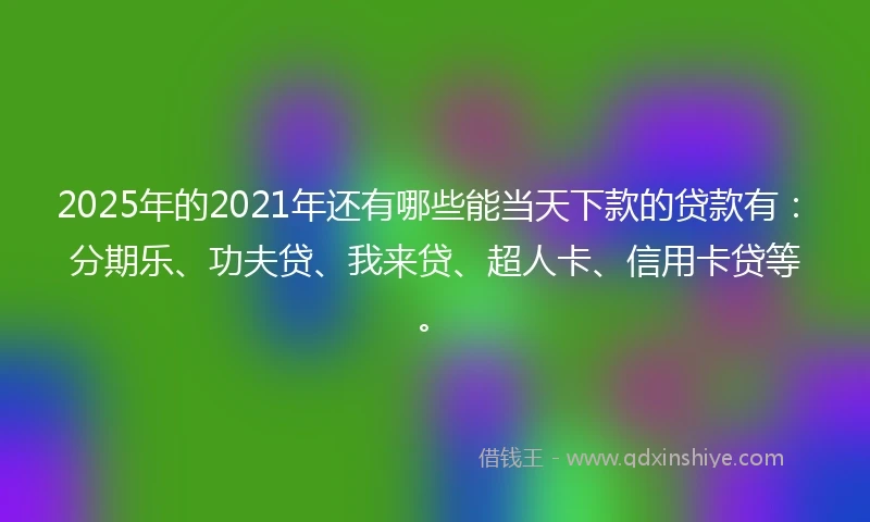 2025年的2021年还有哪些能当天下款的贷款有：分期乐、功夫贷、我来贷、超人卡、信用卡贷等。