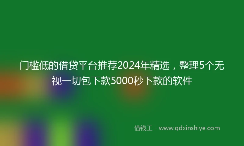 门槛低的借贷平台推荐2024年精选，整理5个无视一切包下款5000秒下款的软件