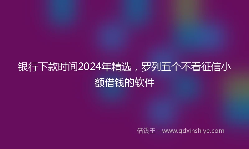 银行下款时间2024年精选，罗列五个不看征信小额借钱的软件