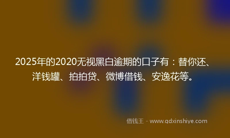 2025年的2020无视黑白逾期的口子有：替你还、洋钱罐、拍拍贷、微博借钱、安逸花等。