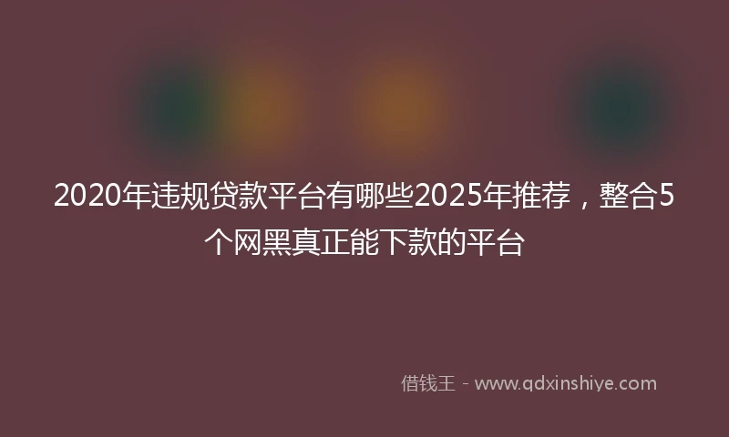 2020年违规贷款平台有哪些2025年推荐，整合5个网黑真正能下款的平台