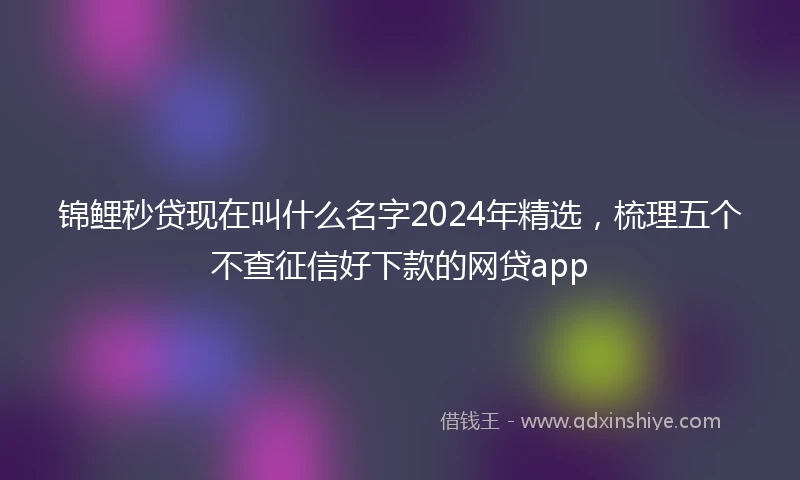 锦鲤秒贷现在叫什么名字2024年精选，梳理五个不查征信好下款的网贷app