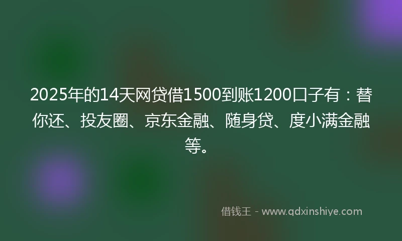 2025年的14天网贷借1500到账1200口子有：替你还、投友圈、京东金融、随身贷、度小满金融等。