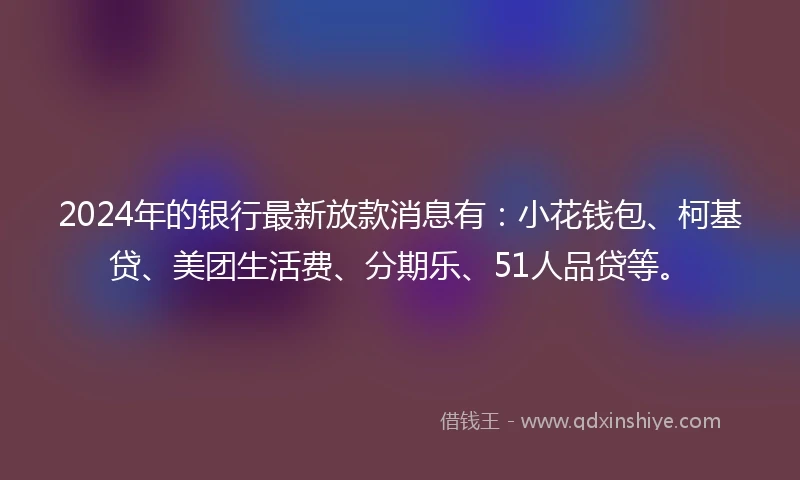 2024年的银行最新放款消息有：小花钱包、柯基贷、美团生活费、分期乐、51人品贷等。