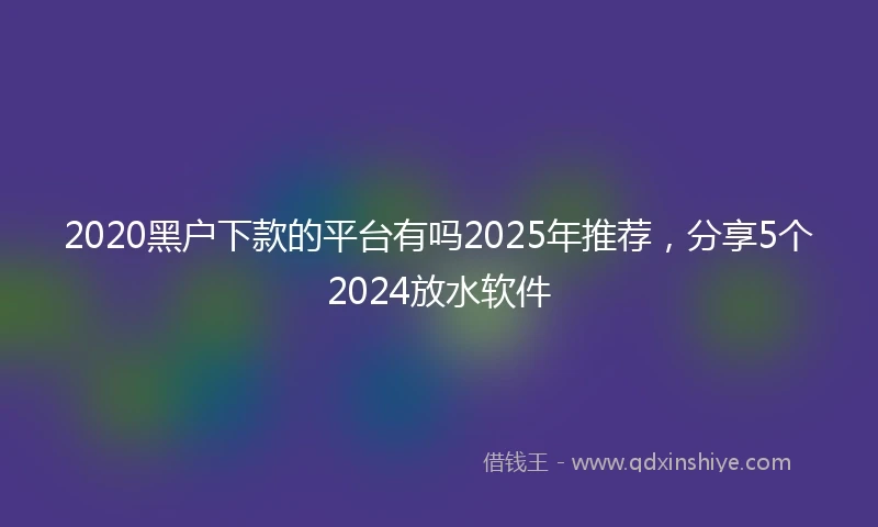 2020黑户下款的平台有吗2025年推荐，分享5个2024放水软件