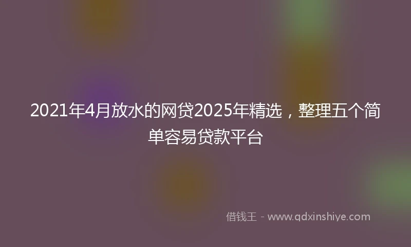 2021年4月放水的网贷2025年精选，整理五个简单容易贷款平台