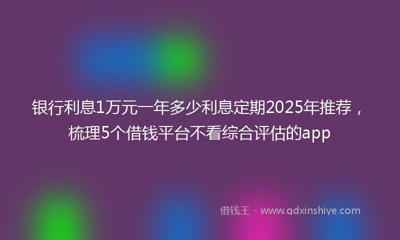 银行利息1万元一年多少利息定期2025年推荐，梳理5个借钱平台不看综合评估的app
